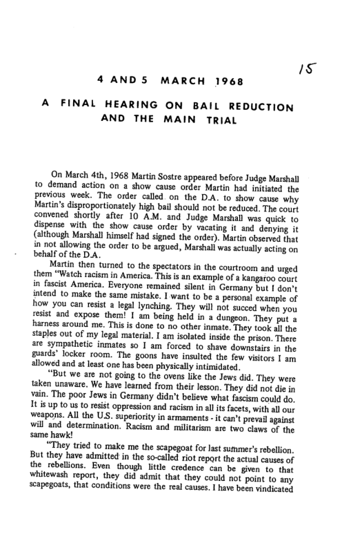 5  4 AND5 MARCH 1968  A FINAL HEARING ON BAIL REDUCTION AND THE MAIN TRIAL  On March 4th, 1968 Martin Sostre appeared before Judge Marshall 1o demand action on a show cause order Martin had initiated the previous week. The order called on the DA. to show cause why Martin’s disproportionately high bail should not be reduced. The court convened shortly after 10 AM. and Judge Marshall was quick to dispense with the show cause order by vacating it and denying it (although Marshall himself had signed the order). Martin observed that in not allowing the order to be argued, Marshall was actually scting on behalf of the DA.  Martin then tured to the spectators in the courtroom and urged them “Watch racism in America. This is an example of a kangaroo court in fascist America. Everyone remained silent in Germany but | don’t intend to make the same mistake. I want to be a personal example of how you can resist  legal lynching. They will not succed when you sesist and expose them! | am being held in a dungeon. They put a harness around me. This is done to no other inmate. They took al the staples out of my legal material. I am solated inside the prison. There are sympathetic inmates 50 I am forced to shave downstais in the guards’ locker room. The goons have insulted the few visitors 1 am allowed and a least one has been physically intimidated.  “But we are not going to the ovens like the Jews did. They were aken unaware. We have leamed from their lesson. They did not die in vain. The poor Jews in Germany didn’t believe what fascism could do. It s up to us t0 resist oppression and racism i all is facets, with all our weapons. All the US. superiority in armaments - it can’t prevail against will and determination. Racism and militarism are two claws of the same hawk!  “They tried to make me the scapegoat for last summer’s rebellion. But they have adnmitted in the so-called riot repart the actual causes of the rebellions. Even though little credence can be given to. that whitewash report, they did admit that they could ot point to any scapegoats, that conditions were the real causes. I have been vindicated 